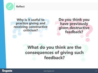 27
www.lingoda.com
? ?
? ?
?? ?
?
?
?
? ?
? ?
? ? ?
? ?
?? ?
?
?
?
? ?
? ?
?
? ?
?
? ? ?
?
?
?
? ?
? ??
Reflect
What do you think are the
consequences of giving such
feedback?
Do you think you
have previously
given destructive
feedback?
Why is it useful to
practice giving and
receiving constructive
criticism?
 