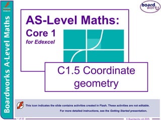 © Boardworks Ltd 2005
1 of 33 © Boardworks Ltd 2005
1 of 33
AS-Level Maths:
Core 1
for Edexcel
C1.5 Coordinate
geometry
This icon indicates the slide contains activities created in Flash. These activities are not editable.
For more detailed instructions, see the Getting Started presentation.
 