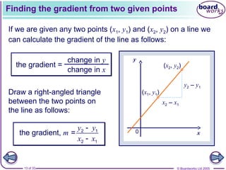 © Boardworks Ltd 2005
13 of 33
x
y
(x1, y1)
(x2, y2)
0
Finding the gradient from two given points
If we are given any two points (x1, y1) and (x2, y2) on a line we
can calculate the gradient of the line as follows:
the gradient =
change in y
change in x
x2 – x1
y2 – y1
Draw a right-angled triangle
between the two points on
the line as follows:
y y
m
x x


2 1
2 1
the gradient, =
 