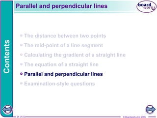 © Boardworks Ltd 2005
24 of 33
Contents
© Boardworks Ltd 2005
24 of 33
The distance between two points
The mid-point of a line segment
Calculating the gradient of a straight line
The equation of a straight line
Parallel and perpendicular lines
Examination-style questions
Parallel and perpendicular lines
 