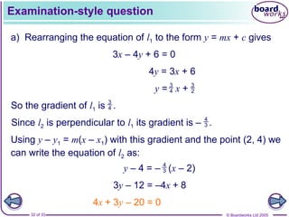 © Boardworks Ltd 2005
32 of 33
Examination-style question
a) Rearranging the equation of l1 to the form y = mx + c gives
3x – 4y + 6 = 0
4y = 3x + 6
Using y – y1 = m(x – x1) with this gradient and the point (2, 4) we
can write the equation of l2 as:
3y – 12 = –4x + 8
4x + 3y – 20 = 0
So the gradient of l1 is .
3
4
y = x +
3
4
3
2
Since l2 is perpendicular to l1 its gradient is – .
4
3
4
3
y – 4 = – (x – 2)
 