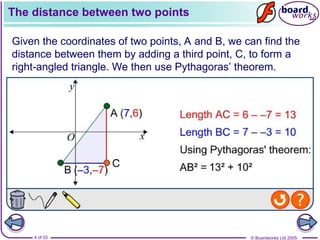 © Boardworks Ltd 2005
4 of 33
The distance between two points
Given the coordinates of two points, A and B, we can find the
distance between them by adding a third point, C, to form a
right-angled triangle. We then use Pythagoras’ theorem.
 