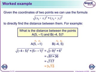 © Boardworks Ltd 2005
6 of 33
Worked example
Given the coordinates of two points we can use the formula
to directly find the distance between them. For example:
What is the distance between the points
A(5, –1) and B(–4, 5)?
A(5, –1) B(–4, 5)
x1 x2
y1 y2
( ) ( )
x x y y
 2 2
2 1 2 1
+ 
2 2 2 2
( 4 5) +(5 1) = ( 9) +6
    
= 81+36
= 117
= 3 13
 