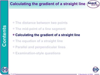 © Boardworks Ltd 2005
11 of 33
Contents
© Boardworks Ltd 2005
11 of 33
The distance between two points
The mid-point of a line segment
Calculating the gradient of a straight line
The equation of a straight line
Parallel and perpendicular lines
Examination-style questions
Calculating the gradient of a straight line
 