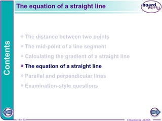 © Boardworks Ltd 2005
14 of 33
Contents
© Boardworks Ltd 2005
14 of 33
The distance between two points
The mid-point of a line segment
Calculating the gradient of a straight line
The equation of a straight line
Parallel and perpendicular lines
Examination-style questions
The equation of a straight line
 