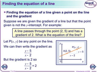 © Boardworks Ltd 2005
17 of 33
Finding the equation of a line
Finding the equation of a line given a point on the line
and the gradient
Suppose we are given the gradient of a line but that the point
given is not the y-intercept. For example:
A line passes through the point (2, 5) and has a
gradient of 2. What is the equation of the line?
Let P(x, y) be any point on the line.
x
y
A(2, 5)
0
We can then write the gradient as
But the gradient is 2 so
y
x


5
2
y
x


5
= 2
2
x – 2
y – 5
P(x, y)
 