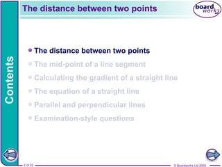 © Boardworks Ltd 2005
2 of 33
Contents
© Boardworks Ltd 2005
2 of 33
The distance between two points
The mid-point of a line segment
Calculating the gradient of a straight line
The equation of a straight line
Parallel and perpendicular lines
Examination-style questions
The distance between two points
 