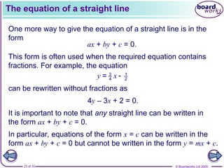 © Boardworks Ltd 2005
23 of 33
The equation of a straight line
One more way to give the equation of a straight line is in the
form
ax + by + c = 0.
This form is often used when the required equation contains
fractions. For example, the equation
3 1
4 2
=
y x 
can be rewritten without fractions as
4y – 3x + 2 = 0.
It is important to note that any straight line can be written in
the form ax + by + c = 0.
In particular, equations of the form x = c can be written in the
form ax + by + c = 0 but cannot be written in the form y = mx + c.
 