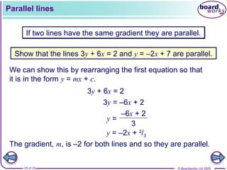 © Boardworks Ltd 2005
25 of 33
Parallel lines
If two lines have the same gradient they are parallel.
Show that the lines 3y + 6x = 2 and y = –2x + 7 are parallel.
We can show this by rearranging the first equation so that
it is in the form y = mx + c.
3y = –6x + 2
y =
–6x + 2
3
3y + 6x = 2
y = –2x + 2
/3
The gradient, m, is –2 for both lines and so they are parallel.
 