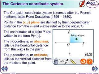 © Boardworks Ltd 2005
3 of 33
The Cartesian coordinate system
The Cartesian coordinate system is named after the French
mathematician René Descartes (1596 – 1650).
Points in the (x, y) plane are defined by their perpendicular
distance from the x- and y-axes relative to the origin, O.
The x-coordinate, or abscissa,
tells us the horizontal distance
from the y-axis to the point.
The y-coordinate, or ordinate,
tells us the vertical distance from
the x-axis to the point.
The coordinates of a point P are
written in the form P(x, y).
 