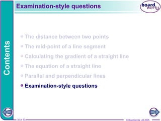 © Boardworks Ltd 2005
30 of 33
Contents
© Boardworks Ltd 2005
30 of 33
The distance between two points
The mid-point of a line segment
Calculating the gradient of a straight line
The equation of a straight line
Parallel and perpendicular lines
Examination-style questions
Examination-style questions
 
