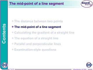 © Boardworks Ltd 2005
7 of 33
Contents
© Boardworks Ltd 2005
7 of 33
The distance between two points
The mid-point of a line segment
Calculating the gradient of a straight line
The equation of a straight line
Parallel and perpendicular lines
Examination-style questions
The mid-point of a line segment
 