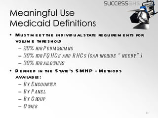 Meaningful Use Medicaid Definitions Must meet the individual state requirements for volume threshold 20% for Pediatricians 30% for FQHCs and RHCs (can include “needy”) 30% for all others Defined in the State’s SMHP - Methods available: By Encounter By Panel By Group Other 