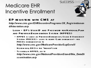 Medicare EHR Incentive Enrollment EP registers with CMS at  http://www.cms.gov/EHRIncentivePrograms/20_RegistrationandAttestation.asp Login – EP’s User ID and Password for National Plan and Provider Enumeration System (NPPES) NPPES is same as Provider Enrollment, Chain & Ownership System (PECOS) – used to verify ‘Care enrollment – for PECOs enrollment go to  http://www.cms.gov/MedicareProviderSupEnroll/ November, 2013 is the “trigger” date To enroll in NPPES, go to  http://www.cms.gov/NationalProvIdentStand/06a_DataDissemination.asp 