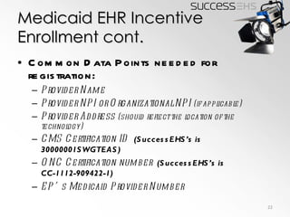 Medicaid EHR Incentive Enrollment cont. Common Data Points needed for registration: Provider Name Provider NPI or Organizational NPI  (if applicable) Provider Address  (should reflect the location of the technology) CMS Certification ID  (SuccessEHS’s is 30000001SWGTEAS) ONC Certification number  (SuccessEHS’s is CC-1112-909422-1) EP’s Medicaid Provider Number 