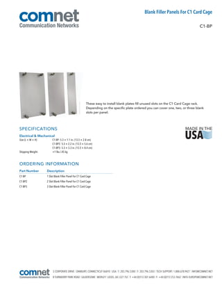 3 CORPORATE DRIVE | DANBURY, CONNECTICUT 06810 | USA | T: 203.796.5300 | F: 203.796.5303 | TECH SUPPORT: 1.888.678.9427 | INFO@COMNET.NET
8 TURNBERRY PARK ROAD | GILDERSOME | MORLEY | LEEDS, UK LS27 7LE | T: +44 (0)113 307 6400 | F: +44 (0)113 253 7462 | INFO-EUROPE@COMNET.NET
SPECIFICATIONS
Electrical & Mechanical
Size (L × W × H)
Shipping Weight:
C1-BP: 5.3 × 1.1 in. (13.5 × 2.8 cm)
C1-BP2: 5.3 × 2.2 in. (13.5 × 5.6 cm)
C1-BP3: 5.3 × 3.3 in. (13.5 × 8.4 cm)
1 lbs./.45 kg
ORDERING INFORMATION
Part Number Description
C1-BP 1 Slot Blank Filler Panel For C1 Card Cage
C1-BP2 2 Slot Blank Filler Panel For C1 Card Cage
C1-BP3 3 Slot Blank Filler Panel For C1 Card Cage
These easy to install blank plates fill unused slots on the C1 Card Cage rack.
Depending on the specific plate ordered you can cover one, two, or three blank
slots per panel.
C1-BP
Blank Filler Panels For C1 Card Cage
 