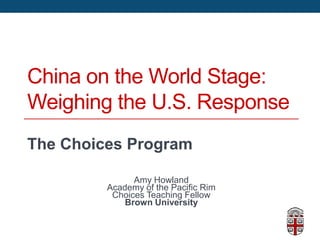 China on the World Stage:
Weighing the U.S. Response
The Choices Program
Amy Howland
Academy of the Pacific Rim
Choices Teaching Fellow
Brown University
 