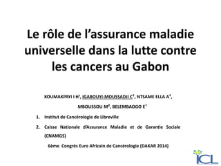 Le rôle de l’assurance maladie
universelle dans la lutte contre
les cancers au Gabon
KOUMAKPAYI I H¹, IGABOUYI-MOUSSADJI C¹, NTSAME ELLA A¹,
MBOUSSOU M², BELEMBAOGO E¹
1. Institut de Cancérologie de Libreville
2. Caisse Nationale d’Assurance Maladie et de Garantie Sociale
(CNAMGS)
6ème Congrès Euro Africain de Cancérologie (DAKAR 2014)
 