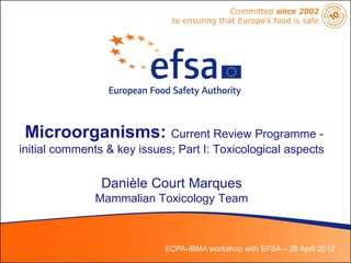 Committed since 2002
                              to ensuring that Europe’s food is safe




 Microorganisms: Current Review Programme -
initial comments & key issues; Part I: Toxicological aspects

                Danièle Court Marques
              Mammalian Toxicology Team



                            ECPA-IBMA workshop with EFSA – 26 April 2012
 