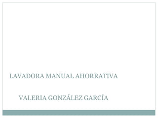 LAVADORA MANUAL AHORRATIVA
VALERIA GONZÁLEZ GARCÍA
 