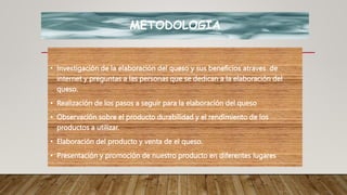 METODOLOGIA
• Investigación de la elaboración del queso y sus beneficios atraves de
internet y preguntas a las personas que se dedican a la elaboración del
queso.
• Realización de los pasos a seguir para la elaboración del queso
• Observación sobre el producto durabilidad y el rendimiento de los
productos a utilizar.
• Elaboración del producto y venta de el queso.
• Presentación y promoción de nuestro producto en diferentes lugares
 