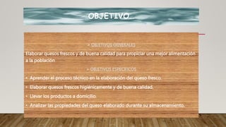 OBJETIVO…
 OBJETIVOS GENERALES
Elaborar quesos frescos y de buena calidad para propiciar una mejor alimentación
a la población
 OBJETIVOS ESPECIFICOS
• Aprender el proceso técnico en la elaboración del queso fresco.
• Elaborar quesos frescos higiénicamente y de buena calidad.
• Llevar los productos a domicilio.
• Analizar las propiedades del queso elaborado durante su almacenamiento.
 