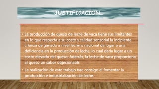 JUSTIFICACION…
• La producción de queso de leche de vaca tiene sus limitantes
en lo que respecta a su costo y calidad sensorial la incipiente
crianza de ganado a nivel lechero nacional da lugar a una
deficiencia en la producción de leche, lo cual daría lugar a un
costo elevado del queso. Además, la leche de vaca proporciona
al queso un sabor objecionable.
• La realización de este trabajo trae consigo el fomentar la
producción e industrialización de leche.
 