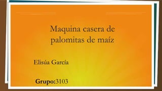 Maquina casera de
palomitas de maíz
Elisúa García
Grupo:3103
 