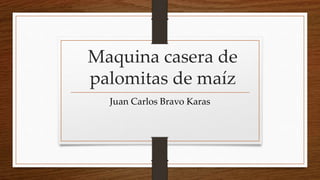 Maquina casera de
palomitas de maíz
Juan Carlos Bravo Karas
 