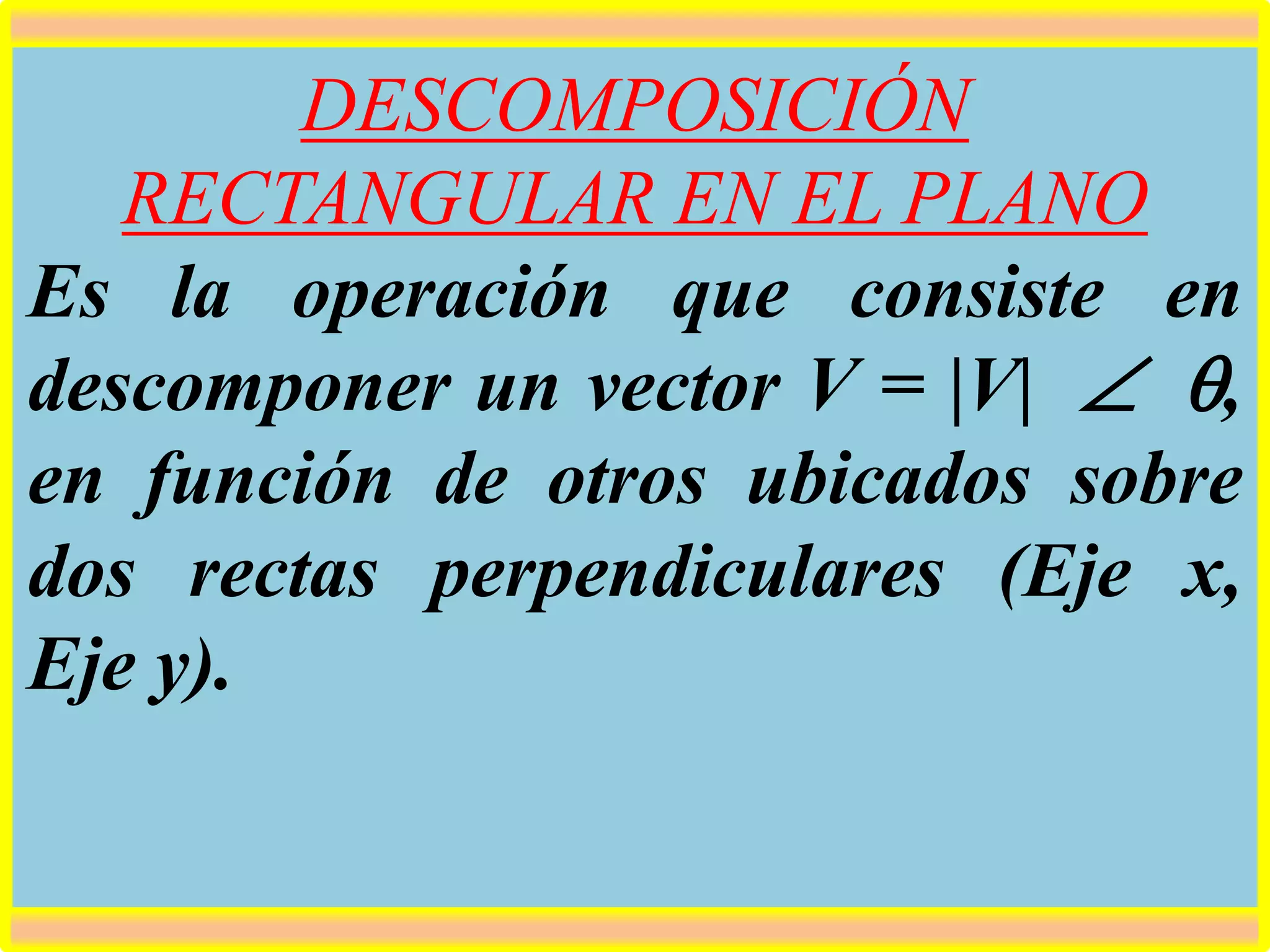 DESCOMPOSICIÓN
RECTANGULAR EN EL PLANO
Es la operación que consiste en
descomponer un vector V = |V| ,
en función de otros ubicados sobre
dos rectas perpendiculares (Eje x,
Eje y).