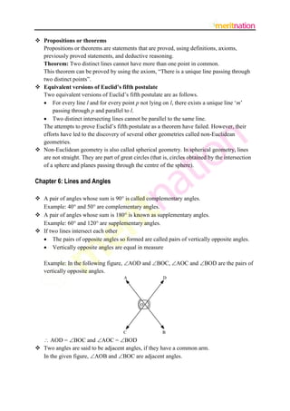  Propositions or theorems
Propositions or theorems are statements that are proved, using definitions, axioms,
previously proved statements, and deductive reasoning.
Theorem: Two distinct lines cannot have more than one point in common.
This theorem can be proved by using the axiom, “There is a unique line passing through
two distinct points”.
 Equivalent versions of Euclid’s fifth postulate
Two equivalent versions of Euclid‟s fifth postulate are as follows.
 For every line l and for every point p not lying on l, there exists a unique line „m‟
passing through p and parallel to l.
 Two distinct intersecting lines cannot be parallel to the same line.
The attempts to prove Euclid‟s fifth postulate as a theorem have failed. However, their
efforts have led to the discovery of several other geometries called non-Euclidean
geometries.
 Non-Euclidean geometry is also called spherical geometry. In spherical geometry, lines
are not straight. They are part of great circles (that is, circles obtained by the intersection
of a sphere and planes passing through the centre of the sphere).

Chapter 6: Lines and Angles
 A pair of angles whose sum is 90 is called complementary angles.
Example: 40 and 50 are complementary angles.
 A pair of angles whose sum is 180 is known as supplementary angles.
Example: 60 and 120 are supplementary angles.
 If two lines intersect each other
 The pairs of opposite angles so formed are called pairs of vertically opposite angles.
 Vertically opposite angles are equal in measure
Example: In the following figure, AOD and BOC, AOC and BOD are the pairs of
vertically opposite angles.

 AOD = BOC and AOC = BOD
 Two angles are said to be adjacent angles, if they have a common arm.
In the given figure, AOB and BOC are adjacent angles.

 