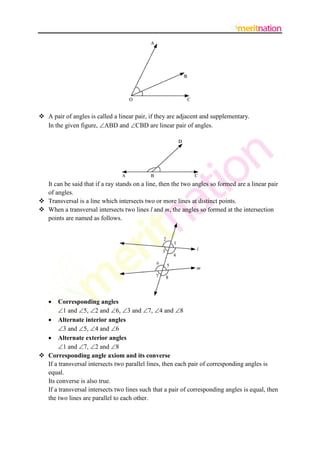  A pair of angles is called a linear pair, if they are adjacent and supplementary.
In the given figure, ABD and CBD are linear pair of angles.

It can be said that if a ray stands on a line, then the two angles so formed are a linear pair
of angles.
 Transversal is a line which intersects two or more lines at distinct points.
 When a transversal intersects two lines l and m, the angles so formed at the intersection
points are named as follows.



Corresponding angles
1 and 5, 2 and 6, 3 and 7, 4 and 8
 Alternate interior angles
3 and 5, 4 and 6
 Alternate exterior angles
1 and 7, 2 and 8
 Corresponding angle axiom and its converse
If a transversal intersects two parallel lines, then each pair of corresponding angles is
equal.
Its converse is also true.
If a transversal intersects two lines such that a pair of corresponding angles is equal, then
the two lines are parallel to each other.

 