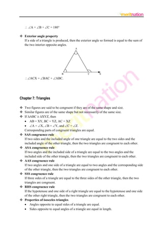  A + B + C = 180
 Exterior angle property
If a side of a triangle is produced, then the exterior angle so formed is equal to the sum of
the two interior opposite angles.

ACX = BAC + ABC.

Chapter 7: Triangles
 Two figures are said to be congruent if they are of the same shape and size.
 Similar figures are of the same shape but not necessarily of the same size.
 If ABC  XYZ, then
 AB = XY, BC = YZ, AC = XZ
 A = X, B = Y, and C = Z.
Corresponding parts of congruent triangles are equal.
 SAS congruence rule
If two sides and the included angle of one triangle are equal to the two sides and the
included angle of the other triangle, then the two triangles are congruent to each other.
 ASA congruence rule
If two angles and the included side of a triangle are equal to the two angles and the
included side of the other triangle, then the two triangles are congruent to each other.
 AAS congruence rule
If two angles and one side of a triangle are equal to two angles and the corresponding side
of the other triangle, then the two triangles are congruent to each other.
 SSS congruence rule
If three sides of a triangle are equal to the three sides of the other triangle, then the two
triangles are congruent.
 RHS congruence rule
If the hypotenuse and one side of a right triangle are equal to the hypotenuse and one side
of the other right triangle, then the two triangles are congruent to each other.
 Properties of isosceles triangles
 Angles opposite to equal sides of a triangle are equal.
 Sides opposite to equal angles of a triangle are equal in length.

 