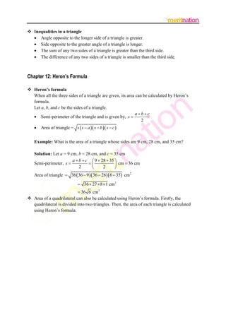  Inequalities in a triangle
 Angle opposite to the longer side of a triangle is greater.
 Side opposite to the greater angle of a triangle is longer.
 The sum of any two sides of a triangle is greater than the third side.
 The difference of any two sides of a triangle is smaller than the third side.

Chapter 12: Heron’s Formula
 Heron’s formula
When all the three sides of a triangle are given, its area can be calculated by Heron‟s
formula.
Let a, b, and c be the sides of a triangle.
abc
 Semi-perimeter of the triangle and is given by, s 
2


Area of triangle = s  s  a  s  b  s  c 

Example: What is the area of a triangle whose sides are 9 cm, 28 cm, and 35 cm?
Solution: Let a = 9 cm, b = 28 cm, and c = 35 cm
a  b  c  9  28  35 
Semi-perimeter, s 

 cm  36 cm
2
2


Area of triangle  36  36  9  36  28 6  35 cm2

 36  27  8 1 cm 2
 36 6 cm 2
 Area of a quadrilateral can also be calculated using Heron‟s formula. Firstly, the
quadrilateral is divided into two triangles. Then, the area of each triangle is calculated
using Heron‟s formula.

 