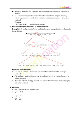 

A number whose decimal expansion is terminating or non-terminating repeating is
rational.
 The decimal expansion of an irrational number is non-terminating non-recurring.
Moreover, a number whose decimal expansion is non-terminating non- recurring is
irrational.
Example:
2.645751311064……. is an irrational number
 Representation of real numbers on the number line
Example: 3.32 can be visualize by the method of successive magnification on the number
line as follows:

 Operation on real numbers
 The sum or difference of a rational number and an irrational number is always
irrational.
 The product or quotient of a non-zero rational number with an irrational number is
always irrational.
 If we add, subtract, multiply or divide two irrational numbers, then the result may be
rational or irrational.
 Identities
If a and b are positive real numbers, then


ab  a b



a
a

b
b

 