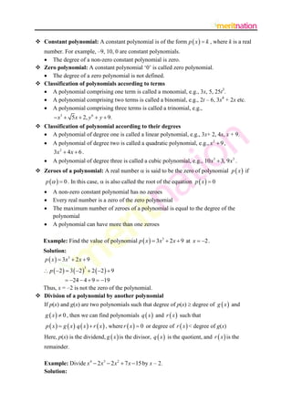  Constant polynomial: A constant polynomial is of the form p  x   k , where k is a real
number. For example, –9, 10, 0 are constant polynomials.
 The degree of a non-zero constant polynomial is zero.
 Zero polynomial: A constant polynomial „0‟ is called zero polynomial.
 The degree of a zero polynomial is not defined.
 Classification of polynomials according to terms
 A polynomial comprising one term is called a monomial, e.g., 3x, 5, 25t3.
 A polynomial comprising two terms is called a binomial, e.g., 2t – 6, 3x4 + 2x etc.
 A polynomial comprising three terms is called a trinomial, e.g.,

 x3  5x  2, y 6  y  9.
 Classification of polynomial according to their degrees
 A polynomial of degree one is called a linear polynomial, e.g., 3x+ 2, 4x, x + 9.
 A polynomial of degree two is called a quadratic polynomial, e.g., x 2  9 ,


3x 2  4 x  6 .
A polynomial of degree three is called a cubic polynomial, e.g., 10 x3  3, 9 x3 .

 Zeroes of a polynomial: A real number  is said to be the zero of polynomial p  x  if

p    0 . In this case,  is also called the root of the equation p  x   0





A non-zero constant polynomial has no zeroes
Every real number is a zero of the zero polynomial
The maximum number of zeroes of a polynomial is equal to the degree of the
polynomial
A polynomial can have more than one zeroes

Example: Find the value of polynomial p  x   3x3  2 x  9 at x  2 .
Solution:
p  x   3x3  2 x  9
 p  2   3  2   2  2   9
3

 24  4  9  19
Thus, x = –2 is not the zero of the polynomial.
 Division of a polynomial by another polynomial
If p(x) and g(x) are two polynomials such that degree of p(x)  degree of g  x  and

g  x   0 , then we can find polynomials q  x  and r  x  such that

p  x   g  x  q  x   r  x  , where r  x   0 or degree of r  x  < degree of g(x)
Here, p(x) is the dividend, g  x  is the divisor, q  x  is the quotient, and r  x  is the
remainder.
Example: Divide x4  2 x3  2 x2  7 x  15 by x – 2.
Solution:

 