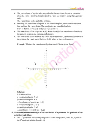 






The y-coordinate of a point is its perpendicular distance from the x-axis, measured
along the y-axis ( positive along the positive y-axis and negative along the negative y axis)
The y-coordinate is also called the ordinate.
In stating the coordinates of a point in the coordinate plane, the x-coordinate comes
first and then the y-coordinate. The coordinates are placed in brackets.
If x = y, then (x, y) = ( y, x); and (x, y)  (y, x) if x  y.
The coordinates of the origin are (0, 0). Since the origin has zero distance from both
the axes, its abscissa and ordinate are both zero.
The coordinates of the point on the x-axis are of the form (a, 0) and the coordinates of
the point on the y-axis are of the form (0, b), where a, b are real numbers.
Example: What are the coordinates of points A and C in the given figure?

Solution:
It is observed that
x-coordinate of point A is 5
y-coordinate of point A is 2
Coordinates of point A are (5, 2)
x-coordinate of point C is –5
y-coordinate of point C is 2
Coordinates of point C are (–5, 2)
 Relationship between the signs of the coordinates of a point and the quadrant of the
point in which it lies:
 The 1st quadrant is enclosed by the positive x-axis and positive y-axis. So, a point in
the 1st quadrant is in the form (+, +).

 