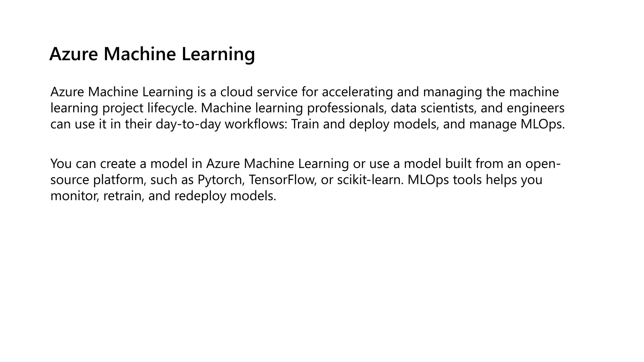 Azure Machine Learning
Azure Machine Learning is a cloud service for accelerating and managing the machine
learning project lifecycle. Machine learning professionals, data scientists, and engineers
can use it in their day-to-day workflows: Train and deploy models, and manage MLOps.
You can create a model in Azure Machine Learning or use a model built from an open-
source platform, such as Pytorch, TensorFlow, or scikit-learn. MLOps tools helps you
monitor, retrain, and redeploy models.
 