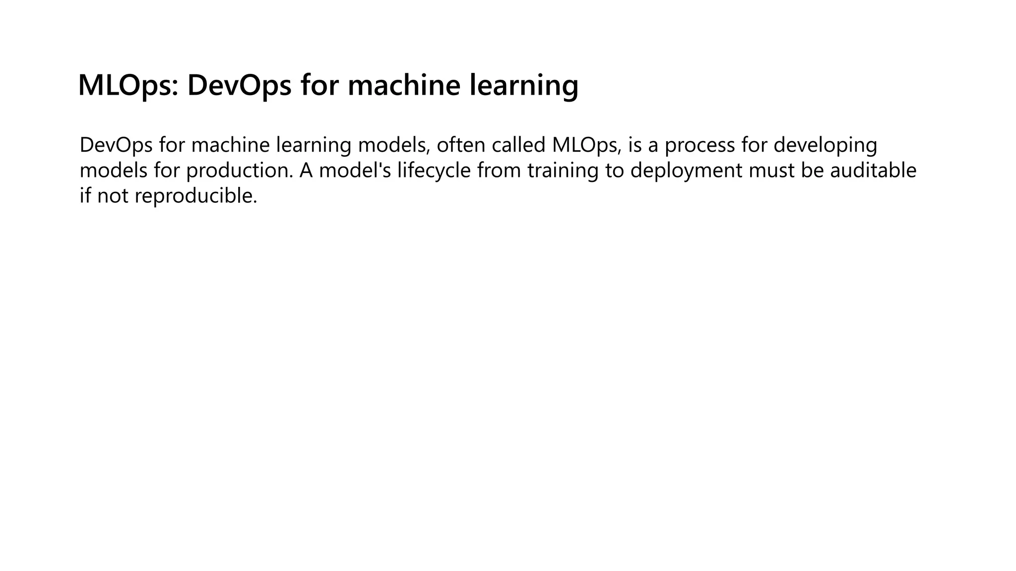 MLOps: DevOps for machine learning
DevOps for machine learning models, often called MLOps, is a process for developing
models for production. A model's lifecycle from training to deployment must be auditable
if not reproducible.
 