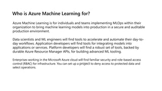 Who is Azure Machine Learning for?
Azure Machine Learning is for individuals and teams implementing MLOps within their
organization to bring machine learning models into production in a secure and auditable
production environment.
Data scientists and ML engineers will find tools to accelerate and automate their day-to-
day workflows. Application developers will find tools for integrating models into
applications or services. Platform developers will find a robust set of tools, backed by
durable Azure Resource Manager APIs, for building advanced ML tooling.
Enterprises working in the Microsoft Azure cloud will find familiar security and role-based access
control (RBAC) for infrastructure. You can set up a project to deny access to protected data and
select operations.
 