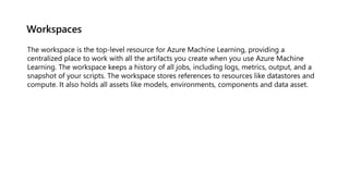 Workspaces
The workspace is the top-level resource for Azure Machine Learning, providing a
centralized place to work with all the artifacts you create when you use Azure Machine
Learning. The workspace keeps a history of all jobs, including logs, metrics, output, and a
snapshot of your scripts. The workspace stores references to resources like datastores and
compute. It also holds all assets like models, environments, components and data asset.
 