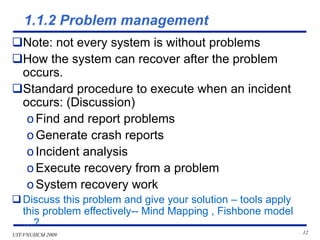UIT-VNUHCM 2009 12
1.1.2 Problem management
❑Note: not every system is without problems
❑How the system can recover after the problem
occurs.
❑Standard procedure to execute when an incident
occurs: (Discussion)
o Find and report problems
o Generate crash reports
o Incident analysis
o Execute recovery from a problem
o System recovery work
❑Discuss this problem and give your solution – tools apply
this problem effectively-- Mind Mapping , Fishbone model
…?
 