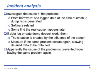 UIT-VNUHCM 2009 15
Incident analysis
❑Investigate the cause of the problem::
o From hardware: see logged data at the time of crash, a
dump list is generated.
o Software related
o Some find the real cause happens later
❑If data log or data dump doesn't work, then :
o The situation is created by the influence of the person
o Measure if the same problem occurs again, allowing
detailed data to be obtained
❑Apparently the cause of the problem is prevented from
having the same problem again
 
