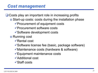UIT-VNUHCM 2009 21
Cost management
❑Costs play an important role in increasing profits
o Start-up costs: costs during the installation phase
✓Procurement of equipment costs
✓Procurement software costs
✓Software development costs
o Running cost
✓Rental cost
✓Software license fee (basic, package software)
✓Maintenance costs (hardware & software)
✓Equipment maintenance costs
✓Additional cost
✓Staff costs
 