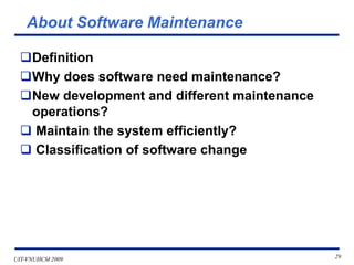 UIT-VNUHCM 2009 29
About Software Maintenance
❑Definition
❑Why does software need maintenance?
❑New development and different maintenance
operations?
❑ Maintain the system efficiently?
❑ Classification of software change
 