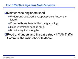 UIT-VNUHCM 2009 37
For Effective System Maintenance
❑Maintenance engineers need
o Understand past work and appropriately impact the
future
o Vision skills are broader than programming
o Good information capture skills
o Broad analytical strengths
❑Read and understand the case study 1.7 Air Traffic
Control in the main ebook textbook
 