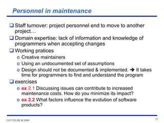 UIT-VNUHCM 2009 52
Personnel in maintenance
❑ Staff turnover: project personnel end to move to another
project…
❑ Domain expertise: lack of information and knowledge of
programmers when accepting changes
❑ Working pratices
o Creative maintainers
o Using an undocumented set of assumptions
o Design should not be documented & implemented. ➔ It takes
time for programmers to find and understand the program
❑ exercises
o ex 2.1 Discussing issues can contribute to increased
maintenance costs. How do you minimize its impact?
o ex 2.2 What factors influence the evolution of software
products?
 