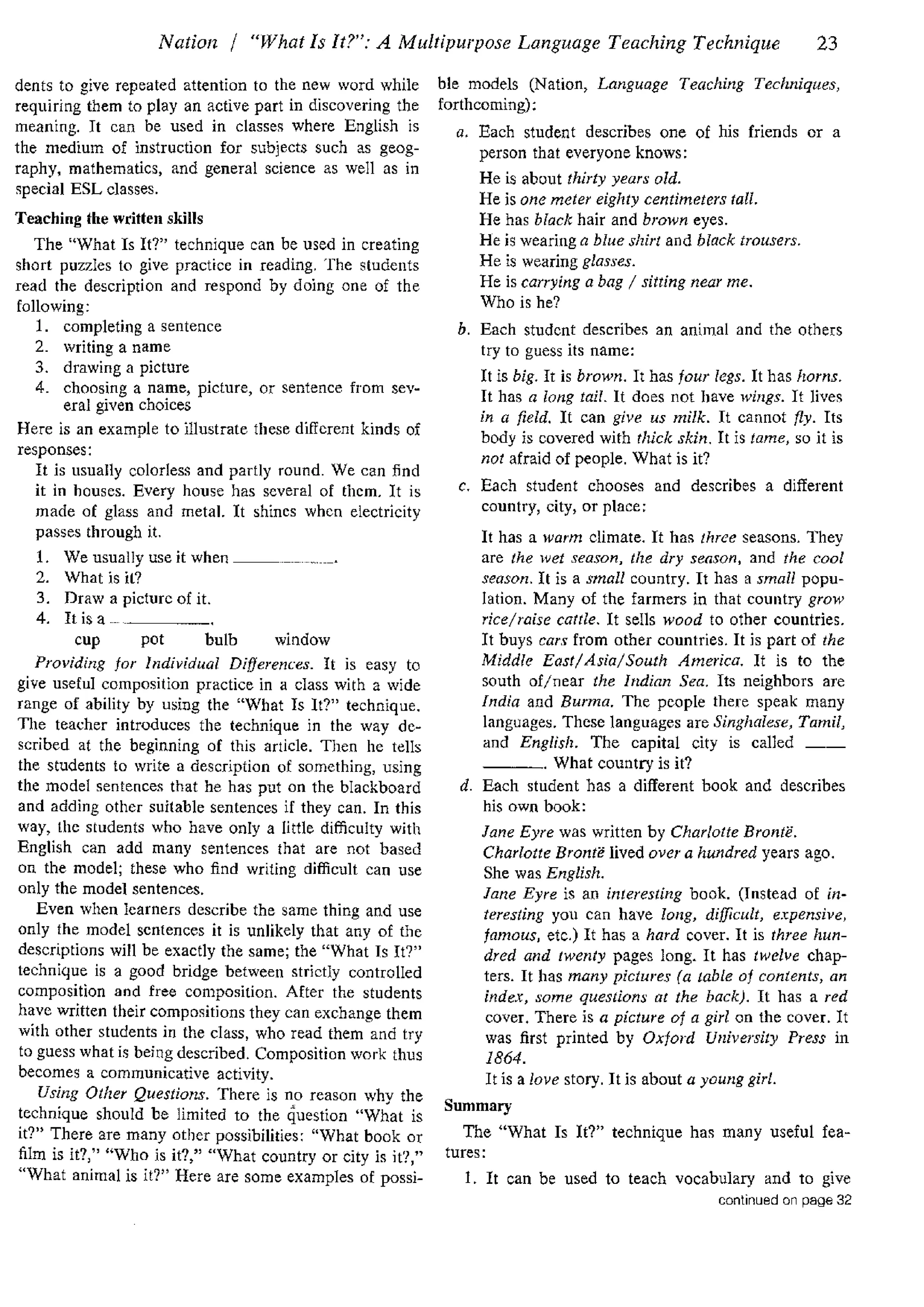 Nation / "What Is It?": A Multipurpose Language Teaching Technique 23
dents to give repeated attention to the new word while
requiring them to play an active part in discovering the
meaning. It can be used in classes where English is
the medium of instruction for subjects such as geog-
raphy, mathematics, and general science as well as in
special ESL classes.
Teaching the written skills
The "What Is It?" technique can be used in creating
short puzzles to give practice in reading. The students
read the description and respond by doing one of the
following:
1. completing a sentence
2. writing a name
3. drawing a picture
4. choosing a name, picture, or sentence from sev-
eral given choices
Here is an example to illustrate these different kinds of
responses:
It is usually colorless and partly round. We can find
it in houses. Every house has several of them. It is
made of glass and metal. It shines when electricity
passes through it.
1. We usually use it when _____
2. What is it?
3. Draw a picture of it.
4. Itisa _____
cup pot bulb window
Providing for Individual Differences. It is easy to
give useful composition practice in a class with a wide
range of ability by using the "What Is It?" technique.
The teacher introduces the technique in the way de-
scribed at the beginning of this article. Then he tells
the students to write a description of something, using
the model sentences that he has put on the blackboard
and adding other suitable sentences if they can. In this
way, the students who have only a little difficulty with
English can add many sentences that are not based
on the model; these who find writing difficult can use
only the model sentences.
Even when learners describe the same thing and use
only the model sentences it is unlikely that any of the
descriptions will be exactly the same; the "What Is It?"
technique is a good bridge between strictly controlled
composition and free composition. After the students
have written their compositions they can exchange them
with other students in the class, who read them and try
to guess what is being described. Composition work thus
becomes a communicative activity.
Using Other Questions. There is no reason why the
technique should be limited to the question "What is
it?" There are many other possibilities: "What book or
film is it?," "Who is it?," "What country or city is it?,"
"What animal is it?" Here are some examples of possi-
ble models (Nation, Language Teaching Techniques,
forthcoming):
a. Each student describes one of his friends or a
person that everyone knows:
He is about thirty years old.
He is one meter eighty centimeters tall.
He has black hair and brown eyes.
He is wearing a blue shirt and black trousers.
He is wearing glasses.
He is carrying a bag I sitting near me.
Who is he?
b. Each student describes an animal and the others
try to guess its name:
It is big. It is brown. It has four legs. It has horns.
It has a long tail. It does not have wings. It lives
in a field. It can give us milk. It cannot fly. Its
body is covered with thick skin. It is tame, so it is
not afraid of people. What is it?
c. Each student chooses and describes a different
country, city, or place:
It has a warm climate. It has three seasons. They
are the wet season, the dry season, and the cool
season. It is a small country. It has a small popu-
lation. Many of the farmers in that country grow
rice/raise cattle. It sells wood to other countries.
It buys cars from other countries. It is part of the
Middle East/Asia/South America. It is to the
south of/near the Indian Sea. Its neighbors are
India and Burma. The people there speak many
languages. These languages are Singhalese, Tamil,
and English. The capital city is called __
---· What country is it?
d. Each student has a different book and describes
his own book:
Jane Eyre was written by Charlotte Bronte.
Charlotte Bronte lived over a hundred years ago.
She was English.
Jane Eyre is an interesting book. (Instead of in-
teresting you can have long, difficult, expensive,
famous, etc.) It has a hard cover. It is three hun-
dred and twenty pages long. It has twelve chap-
ters. It has many pictures (a table of contents, an
index, some questions at the back). It has a red
cover. There is a picture of a girl on the cover. It
was first printed by Oxford University Press in
1864.
It is a love story. It is about a young girl.
Summary
The "What Is It?" technique has many useful fea-
tures:
1. It can be used to teach vocabulary and to give
continued on page 32
 