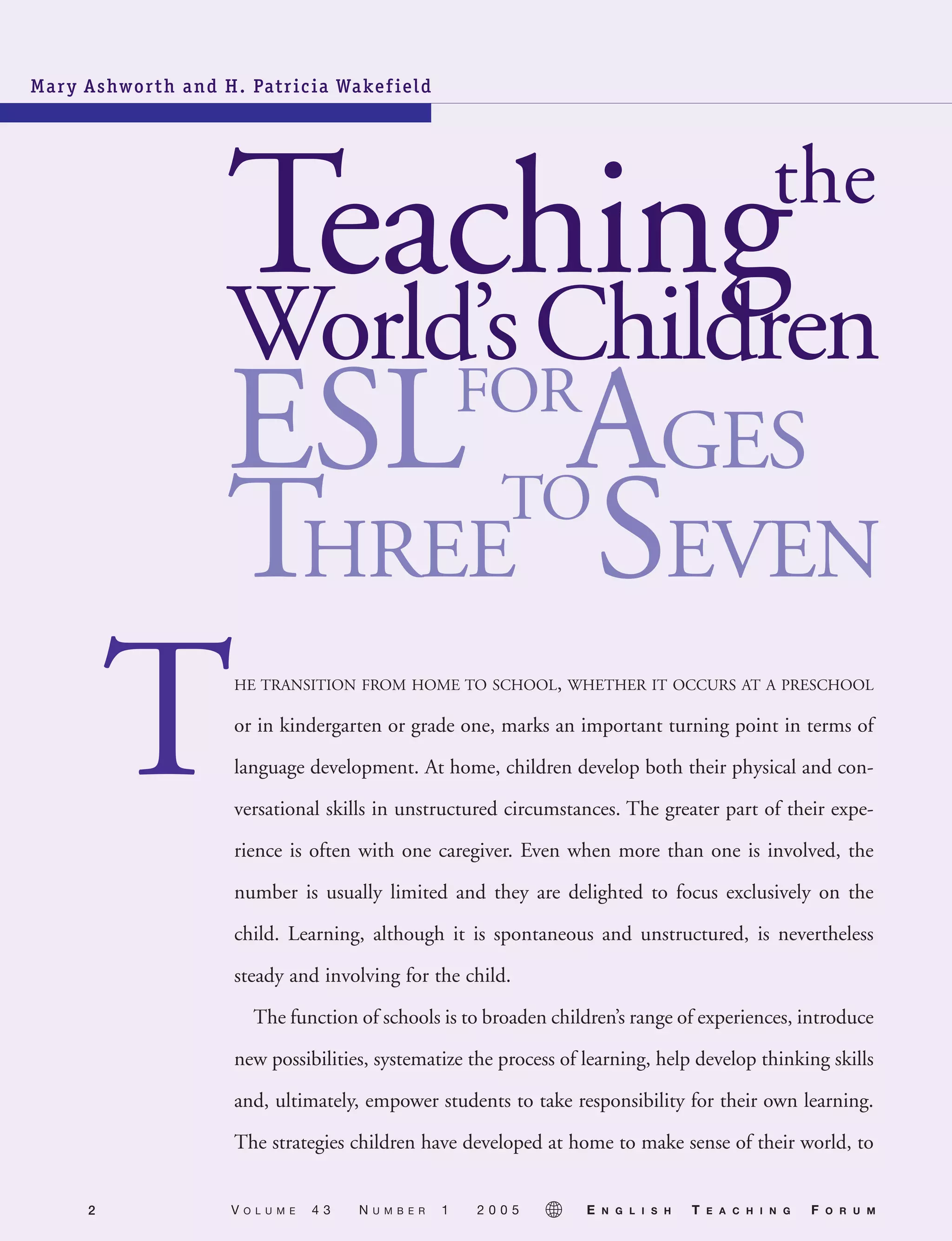 Mary Ashworth and H. Patricia Wakefield
or in kindergarten or grade one, marks an important turning point in terms of
language development. At home, children develop both their physical and con-
versational skills in unstructured circumstances. The greater part of their expe-
rience is often with one caregiver. Even when more than one is involved, the
number is usually limited and they are delighted to focus exclusively on the
child. Learning, although it is spontaneous and unstructured, is nevertheless
steady and involving for the child.
The function of schools is to broaden children’s range of experiences, introduce
new possibilities, systematize the process of learning, help develop thinking skills
and, ultimately, empower students to take responsibility for their own learning.
The strategies children have developed at home to make sense of their world, to
2 V O L U M E 4 3 N U M B E R 1 2 0 0 5 E N G L I S H T E A C H I N G F O R U M
05-0001 ETF_02_07 1/10/05 9:20 AM Page 2
 