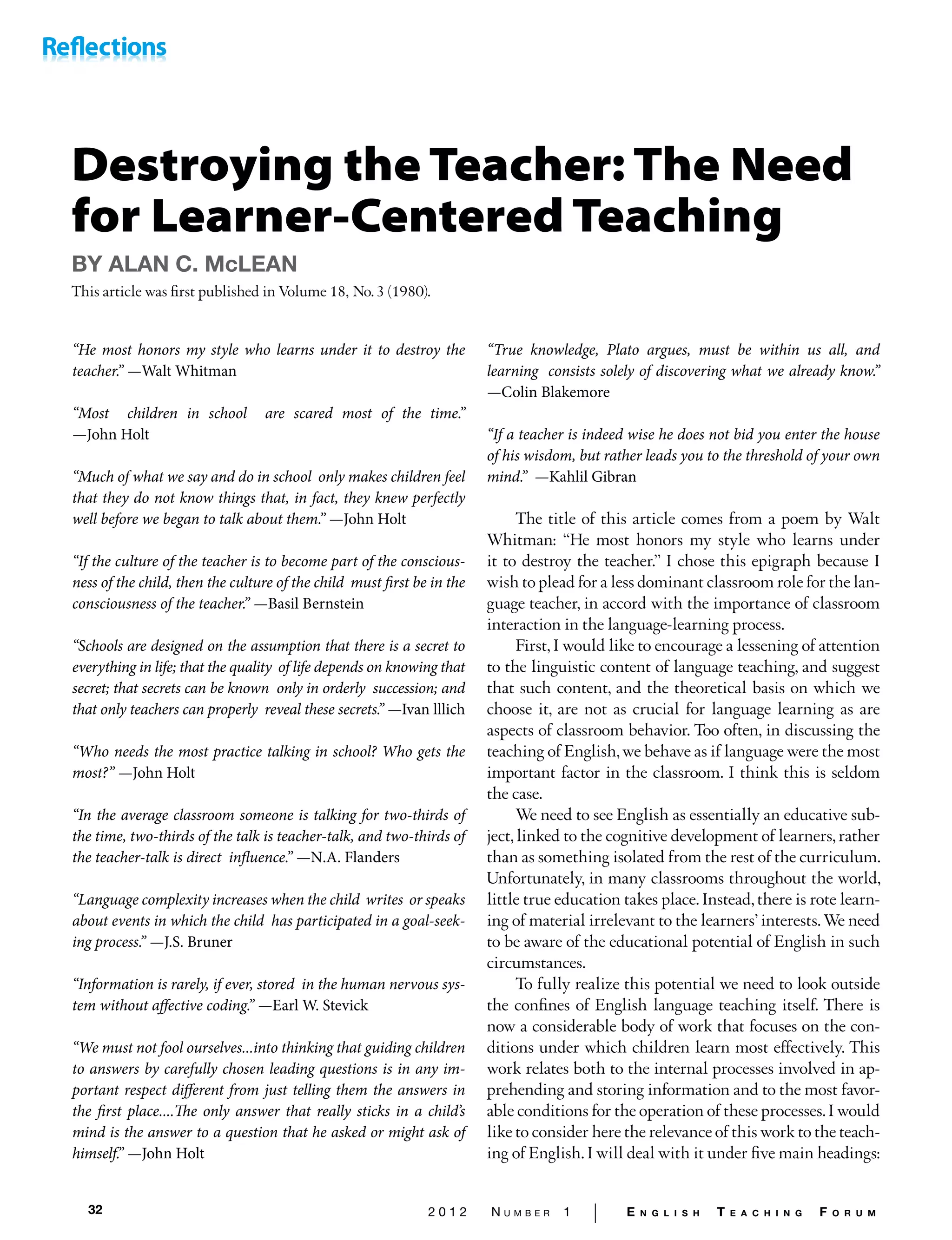 32 2 0 1 2 N u m b e r 1 | E n g l i s h T e a c h i n g F o r u m
Destroying the Teacher: The Need
for Learner-Centered Teaching
BY ALAN C. McLEAN
This article was first published in Volume 18, No. 3 (1980).
“He most honors my style who learns under it to destroy the
teacher.” —Walt Whitman
“Most children in school are scared most of the time.”
—John Holt
“Much of what we say and do in school only makes children feel
that they do not know things that, in fact, they knew perfectly
well before we began to talk about them.’’ —John Holt
“If the culture of the teacher is to become part of the conscious-
ness of the child, then the culture of the child must first be in the
consciousness of the teacher.’’ —Basil Bernstein
“Schools are designed on the assumption that there is a secret to
everything in life; that the quality of life depends on knowing that
secret; that secrets can be known only in orderly succession; and
that only teachers can properly reveal these secrets.” —Ivan lllich
“Who needs the most practice talking in school? Who gets the
most?” —John Holt
“In the average classroom someone is talking for two-thirds of
the time, two-thirds of the talk is teacher-talk, and two-thirds of
the teacher-talk is direct influence.’’ —N.A. Flanders
“Language complexity increases when the child writes or speaks
about events in which the child has participated in a goal-seek-
ing process.” —J.S. Bruner
“Information is rarely, if ever, stored in the human nervous sys-
tem without affective coding.’’ —Earl W. Stevick
“We must not fool ourselves...into thinking that guiding children
to answers by carefully chosen leading questions is in any im-
portant respect different from just telling them the answers in
the first place....The only answer that really sticks in a child’s
mind is the answer to a question that he asked or might ask of
himself.’’ —John Holt
“True knowledge, Plato argues, must be within us all, and
learning consists solely of discovering what we already know.”
—Colin Blakemore
“If a teacher is indeed wise he does not bid you enter the house
of his wisdom, but rather leads you to the threshold of your own
mind.’’ —Kahlil Gibran
The title of this article comes from a poem by Walt
Whit­man: “He most honors my style who learns under
it to de­stroy the teacher.” I chose this epigraph because I
wish to plead for a less dominant classroom role for the lan-
guage teacher, in accord with the importance of classroom
interac­tion in the language-learning process.
First, I would like to encourage a lessening of attention
to the linguistic content of language teaching, and suggest
that such content, and the theoretical basis on which we
choose it, are not as crucial for language learning as are
aspects of classroom behavior. Too often, in discussing the
teaching of English,we behave as if language were the most
impor­tant factor in the classroom. I think this is seldom
the case.
We need to see English as essentially an educative sub­
ject,linked to the cognitive development of learners, rather
than as something isolated from the rest of the curriculum.
Unfortunately, in many classrooms throughout the world,
little true education takes place. Instead, there is rote learn­
ing of material irrelevant to the learners’ interests. We need
to be aware of the educational potential of English in such
circumstances.
To fully realize this potential we need to look outside
the confines of English language teaching itself. There is
now a considerable body of work that focuses on the con-
ditions under which children learn most effectively. This
work re­lates both to the internal processes involved in ap-
prehending and storing information and to the most favor-
able condi­tions for the operation of these processes.I would
like to consider here the relevance of this work to the teach-
ing of English.I will deal with it under five main headings:
 